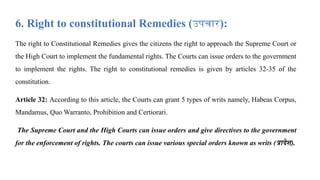 6. Right to constitutional Remedies (उपचार):
The right to Constitutional Remedies gives the citizens the right to approach the Supreme Court or
the High Court to implement the fundamental rights. The Courts can issue orders to the government
to implement the rights. The right to constitutional remedies is given by articles 32-35 of the
constitution.
Article 32: According to this article, the Courts can grant 5 types of writs namely, Habeas Corpus,
Mandamus, Quo Warranto, Prohibition and Certiorari.
The Supreme Court and the High Courts can issue orders and give directives to the government
for the enforcement of rights. The courts can issue various special orders known as writs (प्रादेश).
 