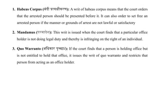 1. Habeas Corpus (बंदी प्रत्यक्षीकरण): A writ of habeas corpus means that the court orders
that the arrested person should be presented before it. It can also order to set free an
arrested person if the manner or grounds of arrest are not lawful or satisfactory
2. Mandamus (परमादेश): This writ is issued when the court finds that a particular office
holder is not doing legal duty and thereby is infringing on the right of an individual.
3. Quo Warranto (अधिकार पृच्छा/): If the court finds that a person is holding office but
is not entitled to hold that office, it issues the writ of quo warranto and restricts that
person from acting as an office holder.
 