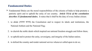 Fundamental Duties
 Fundamental Duties are the moral responsibilities of the citizens of India to help promote a
patriotic spirit and to uphold the unity of our country. Article 51(A) of the constitution
describes 11 fundamental duties. It states that it shall be the duty of every Indian citizen:
1. to abide (पालन करना) the Constitution and to respect its ideals and institutions, the
National Anthem and the National Flag;
2. to cherish the noble ideals which inspired our national freedom struggle and follow them;
3. to uphold and to protect the unity, sovereignty, and integrity of the Indian nation;
4. to defend the country and render national service whenever called upon to do so;
 