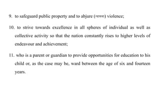 9. to safeguard public property and to abjure (त्यागना) violence;
10. to strive towards excellence in all spheres of individual as well as
collective activity so that the nation constantly rises to higher levels of
endeavour and achievement;
11. who is a parent or guardian to provide opportunities for education to his
child or, as the case may be, ward between the age of six and fourteen
years.
 