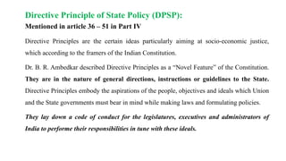 Directive Principle of State Policy (DPSP):
Mentioned in article 36 – 51 in Part IV
Directive Principles are the certain ideas particularly aiming at socio-economic justice,
which according to the framers of the Indian Constitution.
Dr. B. R. Ambedkar described Directive Principles as a “Novel Feature” of the Constitution.
They are in the nature of general directions, instructions or guidelines to the State.
Directive Principles embody the aspirations of the people, objectives and ideals which Union
and the State governments must bear in mind while making laws and formulating policies.
They lay down a code of conduct for the legislatures, executives and administrators of
India to performe their responsibilities in tune with these ideals.
 