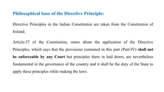 Philosophical base of the Directive Principle:
Directive Principles in the Indian Constitution are taken from the Constitution of
Ireland.
Article-37 of the Constitution, states about the application of the Directive
Principles, which says that the provisions contained in this part (Part-IV) shall not
be enforceable by any Court but principles there in laid down, are nevertheless
fundamental in the governance of the country and it shall be the duty of the State to
apply these principles while making the laws.
 