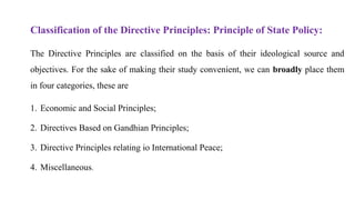 Classification of the Directive Principles: Principle of State Policy:
The Directive Principles are classified on the basis of their ideological source and
objectives. For the sake of making their study convenient, we can broadly place them
in four categories, these are
1. Economic and Social Principles;
2. Directives Based on Gandhian Principles;
3. Directive Principles relating io International Peace;
4. Miscellaneous.
 