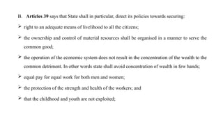 B. Articles 39 says that State shall in particular, direct its policies towards securing:
 right to an adequate means of livelihood to all the citizens;
 the ownership and control of material resources shall be organised in a manner to serve the
common good;
 the operation of the economic system does not result in the concentration of the wealth to the
common detriment. In other words state shall avoid concentration of wealth in few hands;
 equal pay for equal work for both men and women;
 the protection of the strength and health of the workers; and
 that the childhood and youth are not exploited;
 