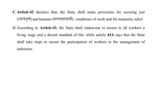 C. Article-42 declares that, the State shall make provisions for securing just
(न्यायपूर्ण) and humane (मानवतावादी) conditions of work and for maternity relief.
D. According to Article-43, the State shall endeavour to secure to all workers a
living wage and a decent standard of life, while article 43A says that the State
shall take steps to secure the participation of workers in the management of
industries.
 