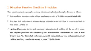 2. Directives Based on Gandhian Principles:
There are certain directives principles as aiming at implementing Gandhian Principles. These are as follows;
 State shall take steps to organise village panchayats as units of Self Government (Article-40)
 The State shall endeavour to promote cottage industries on an individual or cooperative basis in
rural areas, (Article-43)
 Article-45 provides for free and compulsory education to all children till the age of 14 years.
This original provision was amended by 86th
Constitutional Amendment Act 2002, it now
declares that, “the State shall endeavour to provide early childhood care and education for all
children until they complete the age of 14 years.” (Article 21-A).
 