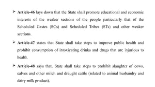  Article-46 lays down that the State shall promote educational and economic
interests of the weaker sections of the people particularly that of the
Scheduled Castes (SCs) and Scheduled Tribes (STs) and other weaker
sections.
 Article-47 states that State shall take steps to improve public health and
prohibit consumption of intoxicating drinks and drugs that are injurious to
health.
 Article-48 says that, State shall take steps to prohibit slaughter of cows,
calves and other milch and draught cattle (related to animal husbandry and
dairy milk product).
 