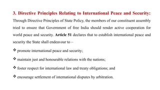 3. Directive Principles Relating to International Peace and Security:
Through Directive Principles of State Policy, the members of our constituent assembly
tried to ensure that Government of free India should render active cooperation for
world peace and security. Article 51 declares that to establish international peace and
security the State shall endeavour to –
 promote international peace and security;
 maintain just and honourable relations with the nations;
 foster respect for international law and treaty obligations; and
 encourage settlement of international disputes by arbitration.
 