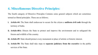 4. Miscellaneous Directive Principles:
The fourth category of Directive Principles Contains some general subjects which are sometimes
termed as liberal principles. These are as follows;
i. Article-44: The State shall endeavour to secure for the citizen a uniform civil code through the
territory of India.
ii. Article-48A: Directs the State to protect and improve the environment and to safeguard the
forests and wildlife of the country
iii. Article-49: State should protect every monument or place of artistic or historic interest.
iv. Article-50: The State shall take steps to separate judiciary from the executive in the public
services of the State.
 