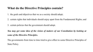 What do the Directive Principles contain?
1. the goals and objectives that we as a society should adopt;
2. certain rights that individuals should enjoy apart from the Fundamental Rights; and
3. certain policies that the government should adopt.
You may get some idea of the vision of makers of our Constitution by looking at
some of the Directive Principles.
The governments from time to time tried to give effect to some Directive Principles of
State Policy.
 