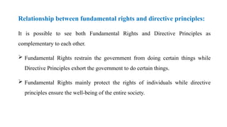 Relationship between fundamental rights and directive principles:
It is possible to see both Fundamental Rights and Directive Principles as
complementary to each other.
 Fundamental Rights restrain the government from doing certain things while
Directive Principles exhort the government to do certain things.
 Fundamental Rights mainly protect the rights of individuals while directive
principles ensure the well-being of the entire society.
 