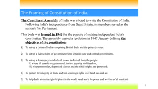 9
The Framing of Constitution of India.
The Constituent Assembly of India was elected to write the Constitution of India.
Following India's independence from Great Britain, its members served as the
nation's first Parliament.
This body was formed in 1946 for the purpose of making independent India's
constitution. The assembly passed a resolution in 1947 January defining the
objectives of the constitution:-
1) To set up a Union of India comprising British India and the princely states.
2) To set up a federal form of government with separate state and central governments.
3) To set up a democracy in which all power is derived from the people:
I) where all people are guaranteed justice, equality and freedom;
II) where minorities, depressed classes and the tribal's rights are protected;
4) To protect the integrity of India and her sovereign rights over land, sea and air.
5) To help India attain its rightful place in the world - and work for peace and welfare of all mankind.
 