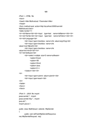 151
//Part I – HTML file
<html>
<head><title>Multivalued Parameter</title>
</head>
<form method=post action=http:localhost:8080servlet
MultiValued.class>
<table border=1>
<tr><td>Name</td><td><input type=text name=txtName></td></tr>
<tr><td>Tel.No</td><td><input type=text name=txtTelno></td></tr>
<tr><td>Language</td>
<td><input type=checkbox name=chk value=eng>Eng</td>
<td><input type=checkbox name=chk
value=mar>Marathi</td>
<td><input type=checkbox name=chk
value=hin>Hindi</td></tr>
<tr><td>Software</td>
<td><select multiple size=5 name=software>
<option>Excel
<option>VB
<option>Word
<option>Java
<option>C++
</select></td></tr>
<tr>
<td><input type=submit value=submit></td>
<td><input type=reset></td>
</tr>
</table>
</form>
</html>
//Part II – JAVA file import
javax.servlet.*; import
javax.servlet.http.*; import
java.util.*;
import java.io.*;
public class MultiValued extends HttpServlet
{
public void doPost(HttpServletResponse
res,HttpServletRequest req)
 