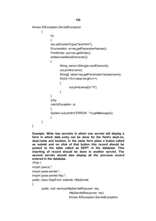 152
throws IOException,ServletException
{
try
{
res.setContentType("text/html");
Enumeration e=req.getParameterNames();
PrintWriter out=res.getWriter();
while(e.hasMoreElements())
{
String name=(String)e.nextElement();
out.println(name);
String[] value=req.getParameterValues(name);
for(int i=0;i<value.length;i++)
{
out.print(value[i]+"t");
}
}
}//try
catch(Exception e)
{
System.out.println("ERROR "+e.getMessage());
}
}
}
Example: Write two servlets in which one servlet will display a
form in which data entry can be done for the field’s dept-no,
dept-name and location. In the same form place a button called
as submit and on click of that button this record should be
posted to the table called as DEPT in the database. This
inserting of record should be done in another servlet. The
second servlet should also display all the previous record
entered in the database.
//Part I
import java.io.*;
import javax.servlet.*;
import javax.servlet.http.*;
public class DeptForm extends HttpServlet
{
public void service(HttpServletRequest req,
HttpServletResponse res)
throws IOException,ServletException
 