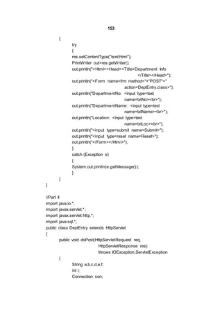 153
{
try
{
res.setContentType("text/html");
PrintWriter out=res.getWriter();
out.println("<Html><Head><Title>Department Info
</Title></Head>");
out.println("<Form name=frm method="+"POST"+"
action=DeptEntry.class>");
out.println("DepartmentNo: <input type=text
name=txtNo><br>");
out.println("DepartmentName: <input type=text
name=txtName><br>");
out.println("Location: <input type=text
name=txtLoc><br>");
out.println("<input type=submit name=Submit>");
out.println("<input type=reset name=Reset>");
out.println("</Form></Html>");
}
catch (Exception e)
{
System.out.println(e.getMessage());
}
}
}
//Part II
import java.io.*;
import javax.servlet.*;
import javax.servlet.http.*;
import java.sql.*;
public class DeptEntry extends HttpServlet
{
public void doPost(HttpServletRequest req,
HttpServletResponse res)
throws IOException,ServletException
{
String a,b,c,d,e,f;
int i;
Connection con;
 