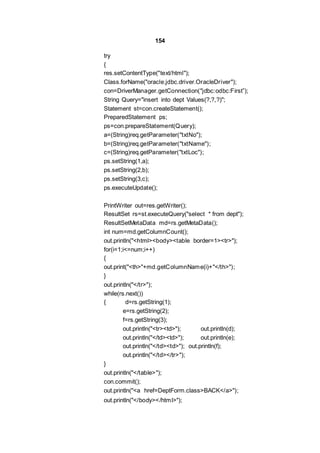 154
try
{
res.setContentType("text/html");
Class.forName("oracle.jdbc.driver.OracleDriver");
con=DriverManager.getConnection("jdbc:odbc:First”);
String Query="insert into dept Values(?,?,?)";
Statement st=con.createStatement();
PreparedStatement ps;
ps=con.prepareStatement(Query);
a=(String)req.getParameter("txtNo");
b=(String)req.getParameter("txtName");
c=(String)req.getParameter("txtLoc");
ps.setString(1,a);
ps.setString(2,b);
ps.setString(3,c);
ps.executeUpdate();
PrintWriter out=res.getWriter();
ResultSet rs=st.executeQuery("select * from dept");
ResultSetMetaData md=rs.getMetaData();
int num=md.getColumnCount();
out.println("<html><body><table border=1><tr>");
for(i=1;i<=num;i++)
{
out.print("<th>"+md.getColumnName(i)+"</th>");
}
out.println("</tr>");
while(rs.next())
{ d=rs.getString(1);
e=rs.getString(2);
f=rs.getString(3);
out.println("<tr><td>"); out.println(d);
out.println("</td><td>"); out.println(e);
out.println("</td><td>"); out.println(f);
out.println("</td></tr>");
}
out.println("</table>");
con.commit();
out.println("<a href=DeptForm.class>BACK</a>");
out.println("</body></html>");
 