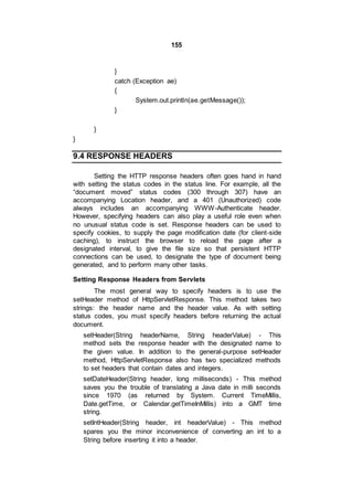 155
}
catch (Exception ae)
{
System.out.println(ae.getMessage());
}
}
}
9.4 RESPONSE HEADERS
Setting the HTTP response headers often goes hand in hand
with setting the status codes in the status line. For example, all the
“document moved” status codes (300 through 307) have an
accompanying Location header, and a 401 (Unauthorized) code
always includes an accompanying WWW-Authenticate header.
However, specifying headers can also play a useful role even when
no unusual status code is set. Response headers can be used to
specify cookies, to supply the page modification date (for client-side
caching), to instruct the browser to reload the page after a
designated interval, to give the file size so that persistent HTTP
connections can be used, to designate the type of document being
generated, and to perform many other tasks.
Setting Response Headers from Servlets
The most general way to specify headers is to use the
setHeader method of HttpServletResponse. This method takes two
strings: the header name and the header value. As with setting
status codes, you must specify headers before returning the actual
document.
setHeader(String headerName, String headerValue) - This
method sets the response header with the designated name to
the given value. In addition to the general-purpose setHeader
method, HttpServletResponse also has two specialized methods
to set headers that contain dates and integers.
setDateHeader(String header, long milliseconds) - This method
saves you the trouble of translating a Java date in milli seconds
since 1970 (as returned by System. Current TimeMillis,
Date.getTime, or Calendar.getTimeInMillis) into a GMT time
string.
setIntHeader(String header, int headerValue) - This method
spares you the minor inconvenience of converting an int to a
String before inserting it into a header.
 