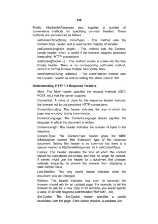 156
Finally, HttpServletResponse also supplies a number of
convenience methods for specifying common headers. These
methods are summarized as follows.
setContentType(String mimeType) - This method sets the
Content-Type header and is used by the majority of servlets.
setContentLength(int length) - This method sets the Content-
Length header, which is useful if the browser supports persistent
(keep-alive) HTTP connections.
addCookie(Cookie c) - This method inserts a cookie into the Set-
Cookie header. There is no corresponding setCookie method,
since it is normal to have multiple Set-Cookie lines.
sendRedirect(String address) - The sendRedirect method sets
the Location header as well as setting the status code to 302.
Understanding HTTP 1.1 Response Headers
Allow: The Allow header specifies the request methods (GET,
POST, etc.) that the server supports.
Connection: A value of close for this response header instructs
the browser not to use persistent HTTP connections.
Content-Encoding: This header indicates the way in which the
page was encoded during transmission.
Content-Language: The Content-Language header signifies the
language in which the document is written.
Content-Length: This header indicates the number of bytes in the
response.
Content-Type: The Content-Type header gives the MIME
(Multipurpose Internet Mail Extension) type of the response
document. Setting this header is so common that there is a
special method in HttpServletResponse for it: setContentType.
Expires: This header stipulates the time at which the content
should be considered out-of-date and thus no longer be cached.
A servlet might use this header for a document that changes
relatively frequently, to prevent the browser from displaying a
stale cached value.
Last-Modified: This very useful header indicates when the
document was last changed.
Refresh: This header indicates how soon (in seconds) the
browser should ask for an updated page. For example, to tell the
browser to ask for a new copy in 30 seconds, you would specify
a value of 30 with response.setIntHeader("Refresh", 30);
Set-Cookie: The Set-Cookie header specifies a cookie
associated with the page. Each cookie requires a separate Set-
 