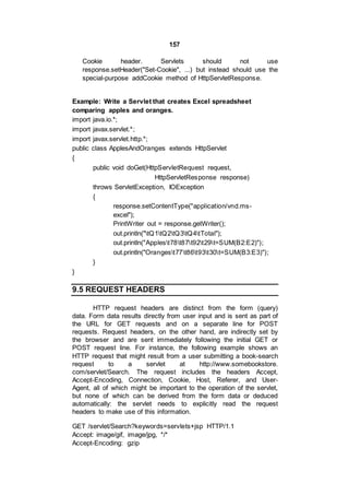 157
Cookie header. Servlets should not use
response.setHeader("Set-Cookie", ...) but instead should use the
special-purpose addCookie method of HttpServletResponse.
Example: Write a Servlet that creates Excel spreadsheet
comparing apples and oranges.
import java.io.*;
import javax.servlet.*;
import javax.servlet.http.*;
public class ApplesAndOranges extends HttpServlet
{
public void doGet(HttpServletRequest request,
HttpServletResponse response)
throws ServletException, IOException
{
response.setContentType("application/vnd.ms-
excel");
PrintWriter out = response.getWriter();
out.println("tQ1tQ2tQ3tQ4tTotal");
out.println("Applest78t87t92t29t=SUM(B2:E2)");
out.println("Orangest77t86t93t30t=SUM(B3:E3)");
}
}
9.5 REQUEST HEADERS
HTTP request headers are distinct from the form (query)
data. Form data results directly from user input and is sent as part of
the URL for GET requests and on a separate line for POST
requests. Request headers, on the other hand, are indirectly set by
the browser and are sent immediately following the initial GET or
POST request line. For instance, the following example shows an
HTTP request that might result from a user submitting a book-search
request to a servlet at http://www.somebookstore.
com/servlet/Search. The request includes the headers Accept,
Accept-Encoding, Connection, Cookie, Host, Referer, and User-
Agent, all of which might be important to the operation of the servlet,
but none of which can be derived from the form data or deduced
automatically: the servlet needs to explicitly read the request
headers to make use of this information.
GET /servlet/Search?keywords=servlets+jsp HTTP/1.1
Accept: image/gif, image/jpg, */*
Accept-Encoding: gzip
 