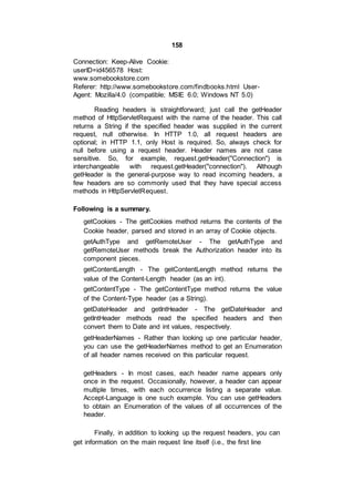 158
Connection: Keep-Alive Cookie:
userID=id456578 Host:
www.somebookstore.com
Referer: http://www.somebookstore.com/findbooks.html User-
Agent: Mozilla/4.0 (compatible; MSIE 6.0; Windows NT 5.0)
Reading headers is straightforward; just call the getHeader
method of HttpServletRequest with the name of the header. This call
returns a String if the specified header was supplied in the current
request, null otherwise. In HTTP 1.0, all request headers are
optional; in HTTP 1.1, only Host is required. So, always check for
null before using a request header. Header names are not case
sensitive. So, for example, request.getHeader("Connection") is
interchangeable with request.getHeader("connection"). Although
getHeader is the general-purpose way to read incoming headers, a
few headers are so commonly used that they have special access
methods in HttpServletRequest.
Following is a summary.
getCookies - The getCookies method returns the contents of the
Cookie header, parsed and stored in an array of Cookie objects.
getAuthType and getRemoteUser - The getAuthType and
getRemoteUser methods break the Authorization header into its
component pieces.
getContentLength - The getContentLength method returns the
value of the Content-Length header (as an int).
getContentType - The getContentType method returns the value
of the Content-Type header (as a String).
getDateHeader and getIntHeader - The getDateHeader and
getIntHeader methods read the specified headers and then
convert them to Date and int values, respectively.
getHeaderNames - Rather than looking up one particular header,
you can use the getHeaderNames method to get an Enumeration
of all header names received on this particular request.
getHeaders - In most cases, each header name appears only
once in the request. Occasionally, however, a header can appear
multiple times, with each occurrence listing a separate value.
Accept-Language is one such example. You can use getHeaders
to obtain an Enumeration of the values of all occurrences of the
header.
Finally, in addition to looking up the request headers, you can
get information on the main request line itself (i.e., the first line
 