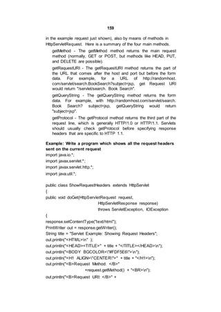 159
in the example request just shown), also by means of methods in
HttpServletRequest. Here is a summary of the four main methods.
getMethod - The getMethod method returns the main request
method (normally, GET or POST, but methods like HEAD, PUT,
and DELETE are possible).
getRequestURI - The getRequestURI method returns the part of
the URL that comes after the host and port but before the form
data. For example, for a URL of http://randomhost.
com/servlet/search.BookSearch?subject=jsp, get Request URI
would return "/servlet/search. Book Search".
getQueryString - The getQueryString method returns the form
data. For example, with http://randomhost.com/servlet/search.
Book Search? subject=jsp, getQueryString would return
"subject=jsp".
getProtocol - The getProtocol method returns the third part of the
request line, which is generally HTTP/1.0 or HTTP/1.1. Servlets
should usually check getProtocol before specifying response
headers that are specific to HTTP 1.1.
Example: Write a program which shows all the request headers
sent on the current request
import java.io.*;
import javax.servlet.*;
import javax.servlet.http.*;
import java.util.*;
public class ShowRequestHeaders extends HttpServlet
{
public void doGet(HttpServletRequest request,
HttpServletResponse response)
throws ServletException, IOException
{
response.setContentType("text/html");
PrintWriter out = response.getWriter();
String title = "Servlet Example: Showing Request Headers";
out.println("<HTML>n" );
out.println("<HEAD><TITLE>" + title + "</TITLE></HEAD>n");
out.println("<BODY BGCOLOR="#FDF5E6">n");
out.println("<H1 ALIGN="CENTER">" + title + "</H1>n");
out.println("<B>Request Method: </B>"
+request.getMethod() + "<BR>n");
out.println("<B>Request URI: </B>" +
 