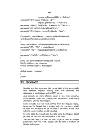 160
request.getRequestURI() + "<BR>n");
out.println("<B>Request Protocol: </B>" +
request.getProtocol() + "<BR>n");
out.println("<TABLE BORDER=1 ALIGN="CENTER">n");
out.println("<TR BGCOLOR="#FFAD00">n");
out.println("<TH>Header Name<TH>Header Value");
Enumeration headerNames = request.getHeaderNames();
while(headerNames.hasMoreElements())
{
String headerName = (String)headerNames.nextElement();
out.println("<TR><TD>" + headerName);
out.println(" <TD>" + request.getHeader(headerName));
}
out.println("</TABLE>n</BODY></HTML>");
}
public void doPost(HttpServletRequest request,
HttpServletResponse response)
throws ServletException, IOException
{
doGet(request, response);
}
}//class
9.6 SUMMARY
Servlets are Java programs that run on Web acting as a middle
layer between requests coming from Web browsers and
databases or applications on the HTTP server.
Java servlets are more efficient, easier to use, more powerful,
more portable, safer, and cheaper than traditional CGI and many
alternative CGI-like technologies.
Some servlets may not read anything from the Request object,
based on the Servlet that is invoked only the processing would
be done and the result will be returned to the client. In this case
only the service method would be called.
In some case the servlet read the data using the Request object
process the data and return the result to the client.
The Request object is used to read single as well as multiple
parameters from the HTML objects with the help of methods of
HttpServletRequest.
 