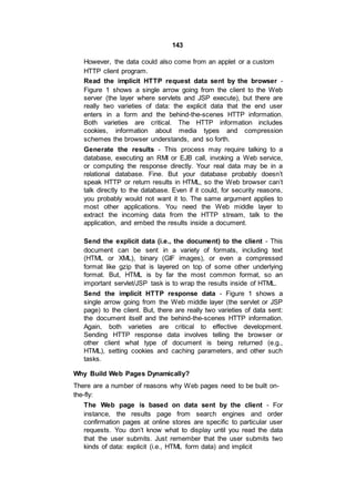 143
However, the data could also come from an applet or a custom
HTTP client program.
Read the implicit HTTP request data sent by the browser -
Figure 1 shows a single arrow going from the client to the Web
server (the layer where servlets and JSP execute), but there are
really two varieties of data: the explicit data that the end user
enters in a form and the behind-the-scenes HTTP information.
Both varieties are critical. The HTTP information includes
cookies, information about media types and compression
schemes the browser understands, and so forth.
Generate the results - This process may require talking to a
database, executing an RMI or EJB call, invoking a Web service,
or computing the response directly. Your real data may be in a
relational database. Fine. But your database probably doesn’t
speak HTTP or return results in HTML, so the Web browser can’t
talk directly to the database. Even if it could, for security reasons,
you probably would not want it to. The same argument applies to
most other applications. You need the Web middle layer to
extract the incoming data from the HTTP stream, talk to the
application, and embed the results inside a document.
Send the explicit data (i.e., the document) to the client - This
document can be sent in a variety of formats, including text
(HTML or XML), binary (GIF images), or even a compressed
format like gzip that is layered on top of some other underlying
format. But, HTML is by far the most common format, so an
important servlet/JSP task is to wrap the results inside of HTML.
Send the implicit HTTP response data - Figure 1 shows a
single arrow going from the Web middle layer (the servlet or JSP
page) to the client. But, there are really two varieties of data sent:
the document itself and the behind-the-scenes HTTP information.
Again, both varieties are critical to effective development.
Sending HTTP response data involves telling the browser or
other client what type of document is being returned (e.g.,
HTML), setting cookies and caching parameters, and other such
tasks.
Why Build Web Pages Dynamically?
There are a number of reasons why Web pages need to be built on-
the-fly:
The Web page is based on data sent by the client - For
instance, the results page from search engines and order
confirmation pages at online stores are specific to particular user
requests. You don’t know what to display until you read the data
that the user submits. Just remember that the user submits two
kinds of data: explicit (i.e., HTML form data) and implicit
 