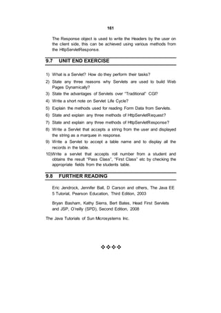 161
The Response object is used to write the Headers by the user on
the client side, this can be achieved using various methods from
the HttpServletResponse.
9.7 UNIT END EXERCISE
1) What is a Servlet? How do they perform their tasks?
2) State any three reasons why Servlets are used to build Web
Pages Dynamically?
3) State the advantages of Servlets over “Traditional” CGI?
4) Write a short note on Servlet Life Cycle?
5) Explain the methods used for reading Form Data from Servlets.
6) State and explain any three methods of HttpServletRequest?
7) State and explain any three methods of HttpServletResponse?
8) Write a Servlet that accepts a string from the user and displayed
the string as a marquee in response.
9) Write a Servlet to accept a table name and to display all the
records in the table.
10)Write a servlet that accepts roll number from a student and
obtains the result “Pass Class”, “First Class” etc by checking the
appropriate fields from the students table.
9.8 FURTHER READING
Eric Jendrock, Jennifer Ball, D Carson and others, The Java EE
5 Tutorial, Pearson Education, Third Edition, 2003
Bryan Basham, Kathy Sierra, Bert Bates, Head First Servlets
and JSP, O’reilly (SPD), Second Edition, 2008
The Java Tutorials of Sun Microsystems Inc.


 