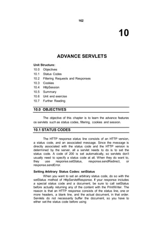 162
10
ADVANCE SERVLETS
Unit Structure:
10.0 Objectives
10.1 Status Codes
10.2 Filtering Requests and Responses
10.3 Cookies
10.4 HttpSession
10.5 Summary
10.6 Unit end exercise
10.7 Further Reading
10.0 OBJECTIVES
The objective of this chapter is to learn the advance features
os servlets such as status codes, filtering, cookies and session.
10.1 STATUS CODES
The HTTP response status line consists of an HTTP version,
a status code, and an associated message. Since the message is
directly associated with the status code and the HTTP version is
determined by the server, all a servlet needs to do is to set the
status code. A code of 200 is set automatically, so servlets don’t
usually need to specify a status code at all. When they do want to,
they use response.setStatus, response.sendRedirect, or
response.sendError.
Setting Arbitrary Status Codes: setStatus
When you want to set an arbitrary status code, do so with the
setStatus method of HttpServletResponse. If your response includes
a special status code and a document, be sure to call setStatus
before actually returning any of the content with the PrintWriter. The
reason is that an HTTP response consists of the status line, one or
more headers, a blank line, and the actual document, in that order.
Servlets do not necessarily buffer the document, so you have to
either set the status code before using
 