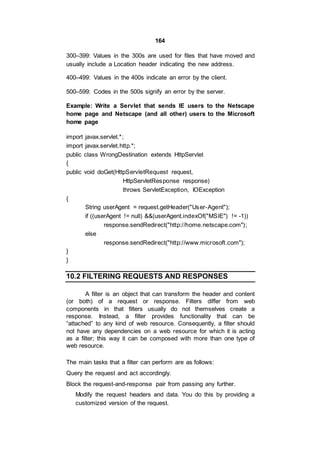 164
300–399: Values in the 300s are used for files that have moved and
usually include a Location header indicating the new address.
400–499: Values in the 400s indicate an error by the client.
500–599: Codes in the 500s signify an error by the server.
Example: Write a Servlet that sends IE users to the Netscape
home page and Netscape (and all other) users to the Microsoft
home page
import javax.servlet.*;
import javax.servlet.http.*;
public class WrongDestination extends HttpServlet
{
public void doGet(HttpServletRequest request,
HttpServletResponse response)
throws ServletException, IOException
{
String userAgent = request.getHeader("User-Agent");
if ((userAgent != null) &&(userAgent.indexOf("MSIE") != -1))
response.sendRedirect("http://home.netscape.com");
else
response.sendRedirect("http://www.microsoft.com");
}
}
10.2 FILTERING REQUESTS AND RESPONSES
A filter is an object that can transform the header and content
(or both) of a request or response. Filters differ from web
components in that filters usually do not themselves create a
response. Instead, a filter provides functionality that can be
“attached” to any kind of web resource. Consequently, a filter should
not have any dependencies on a web resource for which it is acting
as a filter; this way it can be composed with more than one type of
web resource.
The main tasks that a filter can perform are as follows:
Query the request and act accordingly.
Block the request-and-response pair from passing any further.
Modify the request headers and data. You do this by providing a
customized version of the request.
 