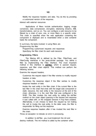 165
Modify the response headers and data. You do this by providing
a customized version of the response.
Interact with external resources.
Applications of filters include authentication, logging, image
conversion, data compression, encryption, tokenizing streams, XML
transformations, and so on. You can configure a web resource to be
filtered by a chain of zero, one, or more filters in a specific order.
This chain is specified when the web application containing the
component is deployed and is instantiated when a web container
loads the component.
In summary, the tasks involved in using filters are
Programming the filter
Programming customized requests and responses
Specifying the filter chain for each web resource
Programming Filters
The filtering API is defined by the Filter, FilterChain, and
FilterConfig interfaces in the javax.servlet package. You define a
filter by implementing the Filter interface. The most important
method in this interface is doFilter, which is passed request,
response, and filter chain objects. This method can perform the
following actions:
Examine the request headers.
Customize the request object if the filter wishes to modify request
headers or data.
Customize the response object if the filter wishes to modify
response headers or data.
Invoke the next entity in the filter chain. If the current filter is the
last filter in the chain that ends with the target web component or
static resource, the next entity is the resource at the end of the
chain; otherwise, it is the next filter that was configured in the
WAR. The filter invokes the next entity by calling the doFilter
method on the chain object (passing in the request and response
it was called with, or the wrapped versions it may have created).
Alternatively, it can choose to block the request by not making
the call to invoke the next entity. In the latter case, the filter is
responsible for filling out the response.
Examine response headers after it has invoked the next filter in
the chain.
Throw an exception to indicate an error in processing.
In addition to doFilter, you must implement the init and
destroy methods. The init method is called by the container when
 