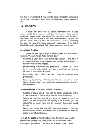 166
the filter is instantiated. If you wish to pass initialization parameters
to the filter, you retrieve them from the FilterConfig object passed to
init.
10.3 COOKIES
Cookies are small bits of textual information that a Web
server sends to a browser and that the browser later returns
unchanged when visiting the same Web site or domain. By letting
the server read information it sent the client previously, the site can
provide visitors with a number of conveniences such as presenting
the site the way the visitor previously customized it or letting
identifiable visitors in without their having to reenter a password.
Benefits of Cookies
There are four typical ways in which cookies can add value to
your site. We summarize these benefits below:
Identifying a user during an e-commerce session - This type of
short-term tracking is so important that another API is layered on
top of cookies for this purpose.
Remembering usernames and passwords - Cookies let a user
log in to a site automatically, providing a significant convenience
for users of unshared computers.
Customizing sites - Sites can use cookies to remember user
preferences.
Focusing advertising - Cookies let the site remember which
topics interest certain users and show advertisements relevant to
those interests.
Sending cookies to the client involves three steps:
Creating a Cookie object - You call the Cookie constructor with a
cookie name and a cookie value, both of which are strings.
Setting the maximum age - If you want the browser to store the
cookie on disk instead of just keeping it in memory, you use
setMaxAge to specify how long (in seconds) the cookie should
be valid.
Placing the Cookie into the HTTP response headers - You use
response.addCookie to accomplish this. If you forget this step, no
cookie is sent to the browser!
To read the cookies that come back from the client, you should
perform the following two tasks, which are summarized below:
Call request.getCookies. This yields an array of Cookie objects.
 
