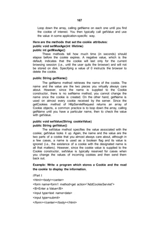 167
Loop down the array, calling getName on each one until you find
the cookie of interest. You then typically call getValue and use
the value in some application-specific way.
Here are the methods that set the cookie attributes:
public void setMaxAge(int lifetime)
public int getMaxAge()
These methods tell how much time (in seconds) should
elapse before the cookie expires. A negative value, which is the
default, indicates that the cookie will last only for the current
browsing session (i.e., until the user quits the browser) and will not
be stored on disk. Specifying a value of 0 instructs the browser to
delete the cookie.
public String getName()
The getName method retrieves the name of the cookie. The
name and the value are the two pieces you virtually always care
about. However, since the name is supplied to the Cookie
constructor, there is no setName method; you cannot change the
name once the cookie is created. On the other hand, getName is
used on almost every cookie received by the server. Since the
getCookies method of HttpServletRequest returns an array of
Cookie objects, a common practice is to loop down the array, calling
getName until you have a particular name, then to check the value
with getValue.
public void setValue(String cookieValue)
public String getValue()
The setValue method specifies the value associated with the
cookie; getValue looks it up. Again, the name and the value are the
two parts of a cookie that you almost always care about, although in
a few cases, a name is used as a boolean flag and its value is
ignored (i.e., the existence of a cookie with the designated name is
all that matters). However, since the cookie value is supplied to the
Cookie constructor, setValue is typically reserved for cases when
you change the values of incoming cookies and then send them
back out.
Example: Write a program which stores a Cookie and the read
the cookie to display the information.
//Part I
<html><body><center>
<form name=form1 method=get action=”AddCookieServlet”>
<B>Enter a Value</B>
<input type=text name=data>
<input type=submit>
</form></center></body></html>
 