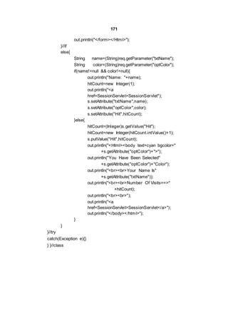 171
out.println("</form></Html>");
}//if
else{
String name=(String)req.getParameter("txtName");
String color=(String)req.getParameter("optColor");
if(name!=null && color!=null){
out.println("Name: "+name);
hitCount=new Integer(1);
out.println("<a
href=SessionServlet>SessionServlet");
s.setAttribute("txtName",name);
s.setAttribute("optColor",color);
s.setAttribute("Hit",hitCount);
}else{
hitCount=(Integer)s.getValue("Hit");
hitCount=new Integer(hitCount.intValue()+1);
s.putValue("Hit",hitCount);
out.println("<Html><body text=cyan bgcolor="
+s.getAttribute("optColor")+">");
out.println("You Have Been Selected"
+s.getAttribute("optColor")+"Color");
out.println("<br><br>Your Name Is"
+s.getAttribute("txtName"));
out.println("<br><br>Number Of Visits==>"
+hitCount);
out.println("<br><br>");
out.println("<a
href=SessionServlet>SessionServlet</a>");
out.println("</body></html>");
}
}
}//try
catch(Exception e){}
} }//class
 