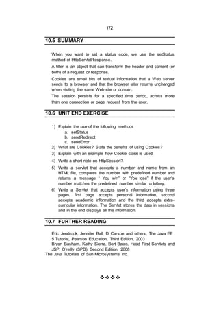 172
10.5 SUMMARY
When you want to set a status code, we use the setStatus
method of HttpServletResponse.
A filter is an object that can transform the header and content (or
both) of a request or response.
Cookies are small bits of textual information that a Web server
sends to a browser and that the browser later returns unchanged
when visiting the same Web site or domain.
The session persists for a specified time period, across more
than one connection or page request from the user.
10.6 UNIT END EXERCISE
1) Explain the use of the following methods
a. setStatus
b. sendRedirect
c. sendError
2) What are Cookies? State the benefits of using Cookies?
3) Explain with an example how Cookie class is used.
4) Write a short note on HttpSession?
5) Write a servlet that accepts a number and name from an
HTML file, compares the number with predefined number and
returns a message “ You win” or “You lose” if the user’s
number matches the predefined number similar to lottery.
6) Write a Servlet that accepts user’s information using three
pages, first page accepts personal information, second
accepts academic information and the third accepts extra-
curricular information. The Servlet stores the data in sessions
and in the end displays all the information.
10.7 FURTHER READING
Eric Jendrock, Jennifer Ball, D Carson and others, The Java EE
5 Tutorial, Pearson Education, Third Edition, 2003
Bryan Basham, Kathy Sierra, Bert Bates, Head First Servlets and
JSP, O’reilly (SPD), Second Edition, 2008
The Java Tutorials of Sun Microsystems Inc.


 