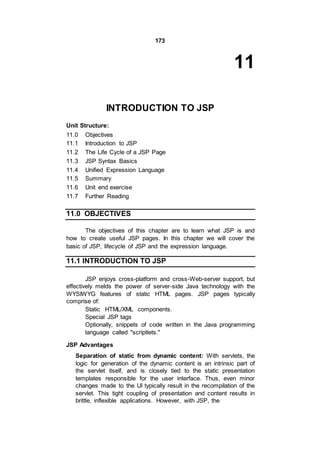 173
11
INTRODUCTION TO JSP
Unit Structure:
11.0 Objectives
11.1 Introduction to JSP
11.2 The Life Cycle of a JSP Page
11.3 JSP Syntax Basics
11.4 Unified Expression Language
11.5 Summary
11.6 Unit end exercise
11.7 Further Reading
11.0 OBJECTIVES
The objectives of this chapter are to learn what JSP is and
how to create useful JSP pages. In this chapter we will cover the
basic of JSP, lifecycle of JSP and the expression language.
11.1 INTRODUCTION TO JSP
JSP enjoys cross-platform and cross-Web-server support, but
effectively melds the power of server-side Java technology with the
WYSIWYG features of static HTML pages. JSP pages typically
comprise of:
Static HTML/XML components.
Special JSP tags
Optionally, snippets of code written in the Java programming
language called "scriptlets."
JSP Advantages
Separation of static from dynamic content: With servlets, the
logic for generation of the dynamic content is an intrinsic part of
the servlet itself, and is closely tied to the static presentation
templates responsible for the user interface. Thus, even minor
changes made to the UI typically result in the recompilation of the
servlet. This tight coupling of presentation and content results in
brittle, inflexible applications. However, with JSP, the
 