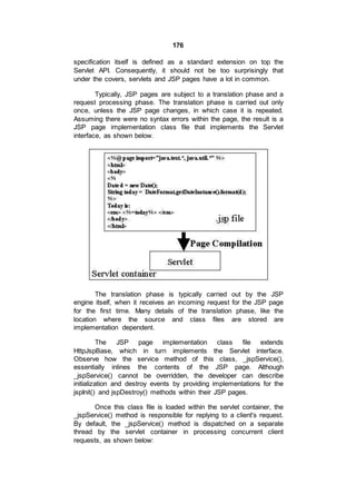 176
specification itself is defined as a standard extension on top the
Servlet API. Consequently, it should not be too surprisingly that
under the covers, servlets and JSP pages have a lot in common.
Typically, JSP pages are subject to a translation phase and a
request processing phase. The translation phase is carried out only
once, unless the JSP page changes, in which case it is repeated.
Assuming there were no syntax errors within the page, the result is a
JSP page implementation class file that implements the Servlet
interface, as shown below.
The translation phase is typically carried out by the JSP
engine itself, when it receives an incoming request for the JSP page
for the first time. Many details of the translation phase, like the
location where the source and class files are stored are
implementation dependent.
The JSP page implementation class file extends
HttpJspBase, which in turn implements the Servlet interface.
Observe how the service method of this class, _jspService(),
essentially inlines the contents of the JSP page. Although
_jspService() cannot be overridden, the developer can describe
initialization and destroy events by providing implementations for the
jspInit() and jspDestroy() methods within their JSP pages.
Once this class file is loaded within the servlet container, the
_jspService() method is responsible for replying to a client's request.
By default, the _jspService() method is dispatched on a separate
thread by the servlet container in processing concurrent client
requests, as shown below:
 