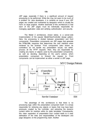178
JSP page, especially if there is a significant amount of request
processing to be performed. While this may not seem to be much of
a problem for Java developers, it is certainly an issue if your JSP
pages are created and maintained by designers--which is usually the
norm on large projects. Another downside of this architecture is that
each of the JSP pages must be individually responsible for
managing application state and verifying authentication and security.
The Model 2 architecture, shown below, is a server-side
implementation of the popular Model/View/Controller design pattern.
Here, the processing is divided between presentation and front
components. Presentation components are JSP pages that generate
the HTML/XML response that determines the user interface when
rendered by the browser. Front components (also known as
controllers) do not handle any presentation issues, but rather,
process all the HTTP requests. Here, they are responsible for
creating any beans or objects used by the presentation components,
as well as deciding, depending on the user's actions, which
presentation component to forward the request to. Front
components can be implemented as either a servlet or JSP page.
The advantage of this architecture is that there is no
processing logic within the presentation component itself; it is simply
responsible for retrieving any objects or beans that may have been
previously created by the controller, and extracting the dynamic
content within for insertion within its static templates. Consequently,
this clean separation of presentation from content leads to a clear
delineation of the roles and responsibilities of the developers and
page designers on the programming team. Another
 