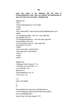 180
enter the values in the database with the help of
PreparedStatement class. Also use jspInit() and jspDestroy() to
open and close the connection. (Register.jsp).
DeptForm.jsp
<html>
<Head><title>Department Form</title>
</head>
<body>
<form method=GET action="http://localhost:8080/Register1.jsp">
<table>
<tr><td>DepartmentNo: </td><td> <input type=text
name=txtNo></td></tr>
<tr><td>DepartmentName: </td><td><input type=text
name=txtName></td></tr>
<tr><td>Location:</td><td> <input type=text
name=txtLoc></td></tr>
</table>
<input type=submit name=Submit>
<input type=reset name=Reset>
</Form>
</body>
</Html>
Register1.jsp
<%@ page import="java.sql.*" %>
<%! String a,b,c,d,e,f,Query; %>
<%! Connection con;
Statement st;
PreparedStatement ps; %>
<%! int i,num; %>
<%!
public void jspInit()
{
try
{
Class.forName("sun.jdbc.odbc.JdbcOdbcDriver");
con=DriverManager.getConnection("jdbc:odbc:ty289");
st=con.createStatement();
Query="insert into Dept values(?,?,?)";
 