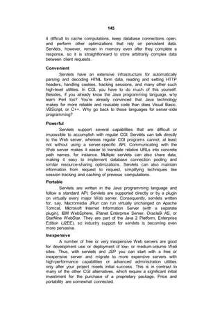 145
it difficult to cache computations, keep database connections open,
and perform other optimizations that rely on persistent data.
Servlets, however, remain in memory even after they complete a
response, so it is straightforward to store arbitrarily complex data
between client requests.
Convenient
Servlets have an extensive infrastructure for automatically
parsing and decoding HTML form data, reading and setting HTTP
headers, handling cookies, tracking sessions, and many other such
high-level utilities. In CGI, you have to do much of this yourself.
Besides, if you already know the Java programming language, why
learn Perl too? You’re already convinced that Java technology
makes for more reliable and reusable code than does Visual Basic,
VBScript, or C++. Why go back to those languages for server-side
programming?
Powerful
Servlets support several capabilities that are difficult or
impossible to accomplish with regular CGI. Servlets can talk directly
to the Web server, whereas regular CGI programs cannot, at least
not without using a server-specific API. Communicating with the
Web server makes it easier to translate relative URLs into concrete
path names, for instance. Multiple servlets can also share data,
making it easy to implement database connection pooling and
similar resource-sharing optimizations. Servlets can also maintain
information from request to request, simplifying techniques like
session tracking and caching of previous computations.
Portable
Servlets are written in the Java programming language and
follow a standard API. Servlets are supported directly or by a plugin
on virtually every major Web server. Consequently, servlets written
for, say, Macromedia JRun can run virtually unchanged on Apache
Tomcat, Microsoft Internet Information Server (with a separate
plugin), IBM WebSphere, iPlanet Enterprise Server, Oracle9i AS, or
StarNine WebStar. They are part of the Java 2 Platform, Enterprise
Edition (J2EE), so industry support for servlets is becoming even
more pervasive.
Inexpensive
A number of free or very inexpensive Web servers are good
for development use or deployment of low- or medium-volume Web
sites. Thus, with servlets and JSP you can start with a free or
inexpensive server and migrate to more expensive servers with
high-performance capabilities or advanced administration utilities
only after your project meets initial success. This is in contrast to
many of the other CGI alternatives, which require a significant initial
investment for the purchase of a proprietary package. Price and
portability are somewhat connected.
 