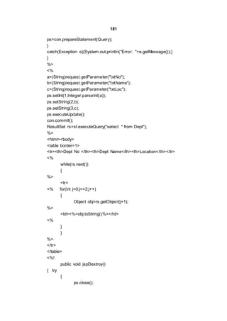 181
ps=con.prepareStatement(Query);
}
catch(Exception e){System.out.println("Error: "+e.getMessage());}
}
%>
<%
a=(String)request.getParameter("txtNo");
b=(String)request.getParameter("txtName");
c=(String)request.getParameter("txtLoc");
ps.setInt(1,Integer.parseInt(a));
ps.setString(2,b);
ps.setString(3,c);
ps.executeUpdate();
con.commit();
ResultSet rs=st.executeQuery("select * from Dept");
%>
<html><body>
<table border=1>
<tr><th>Dept No </th><th>Dept Name</th><th>Location</th></tr>
<%
while(rs.next())
{
%>
<tr>
<% for(int j=0;j<=2;j++)
{
Object obj=rs.getObject(j+1);
%>
<td><%=obj.toString()%></td>
<%
}
}
%>
</tr>
</table>
<%!
public void jspDestroy()
{ try
{
ps.close();
 