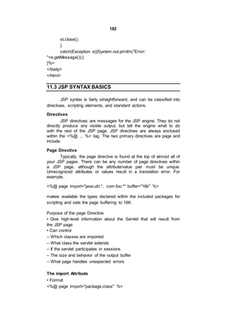 182
st.close();
}
catch(Exception e){System.out.println("Error:
"+e.getMessage());}
}%>
</body>
</html>
11.3 JSP SYNTAX BASICS
JSP syntax is fairly straightforward, and can be classified into
directives, scripting elements, and standard actions.
Directives
JSP directives are messages for the JSP engine. They do not
directly produce any visible output, but tell the engine what to do
with the rest of the JSP page. JSP directives are always enclosed
within the <%@ ... %> tag. The two primary directives are page and
include.
Page Directive
Typically, the page directive is found at the top of almost all of
your JSP pages. There can be any number of page directives within
a JSP page, although the attribute/value pair must be unique.
Unrecognized attributes or values result in a translation error. For
example,
<%@ page import="java.util.*, com.foo.*" buffer="16k" %>
makes available the types declared within the included packages for
scripting and sets the page buffering to 16K.
Purpose of the page Directive
• Give high-level information about the Servlet that will result from
the JSP page
• Can control
– Which classes are imported
– What class the servlet extends
– If the servlet participates in sessions
– The size and behavior of the output buffer
– What page handles unexpected errors
The import Attribute
• Format
<%@ page import="package.class" %>
 