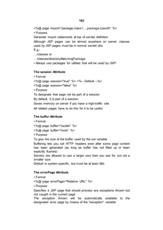 183
<%@ page import="package.class1,...,package.classN" %>
• Purpose
Generate import statements at top of servlet definition
Although JSP pages can be almost anywhere on server, classes
used by JSP pages must be in normal servlet dirs
E.g.:
…/classes or
…/classes/directoryMatchingPackage
• Always use packages for utilities that will be used by JSP!
The session Attribute
• Format
<%@ page session="true" %> <%-- Default --%>
<%@ page session="false" %>
• Purpose
To designate that page not be part of a session
By default, it is part of a session
Saves memory on server if you have a high-traffic site
All related pages have to do this for it to be useful
The buffer Attribute
• Format
<%@ page buffer="sizekb" %>
<%@ page buffer="none" %>
• Purpose
To give the size of the buffer used by the out variable
Buffering lets you set HTTP headers even after some page content
has been generated (as long as buffer has not filled up or been
explicitly flushed)
Servers are allowed to use a larger size than you ask for, but not a
smaller size
Default is system-specific, but must be at least 8kb
The errorPage Attribute
• Format
<%@ page errorPage="Relative URL" %>
• Purpose
Specifies a JSP page that should process any exceptions thrown but
not caught in the current page
The exception thrown will be automatically available to the
designated error page by means of the "exception" variable
 