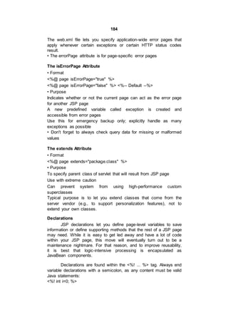 184
The web.xml file lets you specify application-wide error pages that
apply whenever certain exceptions or certain HTTP status codes
result.
• The errorPage attribute is for page-specific error pages
The isErrorPage Attribute
• Format
<%@ page isErrorPage="true" %>
<%@ page isErrorPage="false" %> <%-- Default --%>
• Purpose
Indicates whether or not the current page can act as the error page
for another JSP page
A new predefined variable called exception is created and
accessible from error pages
Use this for emergency backup only; explicitly handle as many
exceptions as possible
• Don't forget to always check query data for missing or malformed
values
The extends Attribute
• Format
<%@ page extends="package.class" %>
• Purpose
To specify parent class of servlet that will result from JSP page
Use with extreme caution
Can prevent system from using high-performance custom
superclasses
Typical purpose is to let you extend classes that come from the
server vendor (e.g., to support personalization features), not to
extend your own classes.
Declarations
JSP declarations let you define page-level variables to save
information or define supporting methods that the rest of a JSP page
may need. While it is easy to get led away and have a lot of code
within your JSP page, this move will eventually turn out to be a
maintenance nightmare. For that reason, and to improve reusability,
it is best that logic-intensive processing is encapsulated as
JavaBean components.
Declarations are found within the <%! ... %> tag. Always end
variable declarations with a semicolon, as any content must be valid
Java statements:
<%! int i=0; %>
 