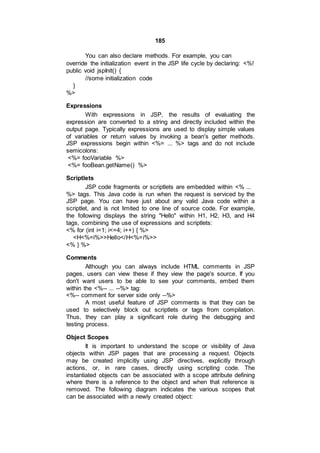 185
You can also declare methods. For example, you can
override the initialization event in the JSP life cycle by declaring: <%!
public void jspInit() {
//some initialization code
}
%>
Expressions
With expressions in JSP, the results of evaluating the
expression are converted to a string and directly included within the
output page. Typically expressions are used to display simple values
of variables or return values by invoking a bean's getter methods.
JSP expressions begin within <%= ... %> tags and do not include
semicolons:
<%= fooVariable %>
<%= fooBean.getName() %>
Scriptlets
JSP code fragments or scriptlets are embedded within <% ...
%> tags. This Java code is run when the request is serviced by the
JSP page. You can have just about any valid Java code within a
scriptlet, and is not limited to one line of source code. For example,
the following displays the string "Hello" within H1, H2, H3, and H4
tags, combining the use of expressions and scriptlets:
<% for (int i=1; i<=4; i++) { %>
<H<%=i%>>Hello</H<%=i%>>
<% } %>
Comments
Although you can always include HTML comments in JSP
pages, users can view these if they view the page's source. If you
don't want users to be able to see your comments, embed them
within the <%-- ... --%> tag:
<%-- comment for server side only --%>
A most useful feature of JSP comments is that they can be
used to selectively block out scriptlets or tags from compilation.
Thus, they can play a significant role during the debugging and
testing process.
Object Scopes
It is important to understand the scope or visibility of Java
objects within JSP pages that are processing a request. Objects
may be created implicitly using JSP directives, explicitly through
actions, or, in rare cases, directly using scripting code. The
instantiated objects can be associated with a scope attribute defining
where there is a reference to the object and when that reference is
removed. The following diagram indicates the various scopes that
can be associated with a newly created object:
 