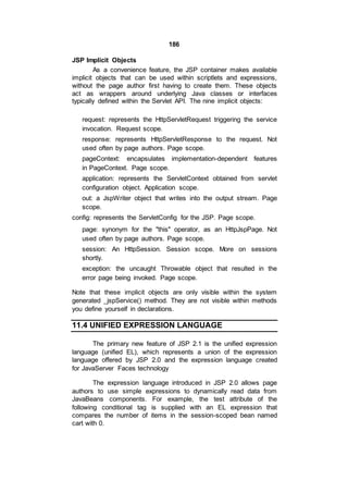 186
JSP Implicit Objects
As a convenience feature, the JSP container makes available
implicit objects that can be used within scriptlets and expressions,
without the page author first having to create them. These objects
act as wrappers around underlying Java classes or interfaces
typically defined within the Servlet API. The nine implicit objects:
request: represents the HttpServletRequest triggering the service
invocation. Request scope.
response: represents HttpServletResponse to the request. Not
used often by page authors. Page scope.
pageContext: encapsulates implementation-dependent features
in PageContext. Page scope.
application: represents the ServletContext obtained from servlet
configuration object. Application scope.
out: a JspWriter object that writes into the output stream. Page
scope.
config: represents the ServletConfig for the JSP. Page scope.
page: synonym for the "this" operator, as an HttpJspPage. Not
used often by page authors. Page scope.
session: An HttpSession. Session scope. More on sessions
shortly.
exception: the uncaught Throwable object that resulted in the
error page being invoked. Page scope.
Note that these implicit objects are only visible within the system
generated _jspService() method. They are not visible within methods
you define yourself in declarations.
11.4 UNIFIED EXPRESSION LANGUAGE
The primary new feature of JSP 2.1 is the unified expression
language (unified EL), which represents a union of the expression
language offered by JSP 2.0 and the expression language created
for JavaServer Faces technology
The expression language introduced in JSP 2.0 allows page
authors to use simple expressions to dynamically read data from
JavaBeans components. For example, the test attribute of the
following conditional tag is supplied with an EL expression that
compares the number of items in the session-scoped bean named
cart with 0.
 
