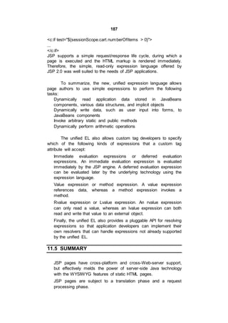187
<c:if test="${sessionScope.cart.numberOfItems > 0}">
...
</c:if>
JSP supports a simple request/response life cycle, during which a
page is executed and the HTML markup is rendered immediately.
Therefore, the simple, read-only expression language offered by
JSP 2.0 was well suited to the needs of JSP applications.
To summarize, the new, unified expression language allows
page authors to use simple expressions to perform the following
tasks:
Dynamically read application data stored in JavaBeans
components, various data structures, and implicit objects
Dynamically write data, such as user input into forms, to
JavaBeans components
Invoke arbitrary static and public methods
Dynamically perform arithmetic operations
The unified EL also allows custom tag developers to specify
which of the following kinds of expressions that a custom tag
attribute will accept:
Immediate evaluation expressions or deferred evaluation
expressions. An immediate evaluation expression is evaluated
immediately by the JSP engine. A deferred evaluation expression
can be evaluated later by the underlying technology using the
expression language.
Value expression or method expression. A value expression
references data, whereas a method expression invokes a
method.
Rvalue expression or Lvalue expression. An rvalue expression
can only read a value, whereas an lvalue expression can both
read and write that value to an external object.
Finally, the unified EL also provides a pluggable API for resolving
expressions so that application developers can implement their
own resolvers that can handle expressions not already supported
by the unified EL.
11.5 SUMMARY
JSP pages have cross-platform and cross-Web-server support,
but effectively melds the power of server-side Java technology
with the WYSIWYG features of static HTML pages.
JSP pages are subject to a translation phase and a request
processing phase.
 