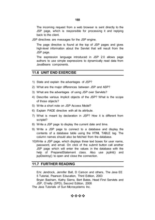 188
The incoming request from a web browser is sent directly to the
JSP page, which is responsible for processing it and replying
back to the client.
JSP directives are messages for the JSP engine.
The page directive is found at the top of JSP pages and gives
high-level information about the Servlet that will result from the
JSP page.
The expression language introduced in JSP 2.0 allows page
authors to use simple expressions to dynamically read data from
JavaBeans components.
11.6 UNIT END EXERCISE
1) State and explain the advantages of JSP?
2) What are the major differences between JSP and ASP?
3) What are the advantages of using JSP over Servlets?
4) Describe various Implicit objects of the JSP? What is the scope
of those objects?
5) Write a short note on JSP Access Model?
6) Explain PAGE directive with all its attribute.
7) What is meant by declaration in JSP? How it is different from
scriplet?
8) Write a JSP page to display the current date and time.
9) Write a JSP page to connect to a database and display the
contents of a database table using the HTML TABLE tag. The
column names should also be fetched from the database.
10)Write a JSP page, which displays three text boxes for user name,
password, and email. On click of the submit button call another
JSP page which will enter the values in the database with the
help of PreparedStatement class. Also use jspInit() and
jspDestroy() to open and close the connection.
11.7 FURTHER READING
Eric Jendrock, Jennifer Ball, D Carson and others, The Java EE
5 Tutorial, Pearson Education, Third Edition, 2003
Bryan Basham, Kathy Sierra, Bert Bates, Head First Servlets and
JSP, O’reilly (SPD), Second Edition, 2008
The Java Tutorials of Sun Microsystems Inc.

 