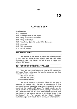 189
12
ADVANCE JSP
Unit Structure:
12.0 Objectives
12.1 Reusing Content in JSP Pages
12.2 Using JavaBeans Components
12.3 Using Custom tags
12.4 Transferring Control to another Web Component
12.5 Summary
12.6 Unit end exercise
12.7 Further Reading
12.0 OBJECTIVES
The objective of this chapter is to learn the advance concepts
of JSP such as reusing content, custom tags and Java Beans
Components. After this chapter you will be able to create more
advance JSP pages.
12.1 REUSING CONTENT IN JSP PAGES
There are many mechanisms for reusing JSP content in a
JSP page. Three mechanisms that can be categorized as direct
reuse are discussed here:
The include directive
Preludes and codas
The jsp:include element
The include directive is processed when the JSP page is
translated into a servlet class. The effect of the directive is to insert
the text contained in another file (either static content or another JSP
page) into the including JSP page. You would probably use the
include directive to include banner content, copyright information, or
any chunk of content that you might want to reuse in another page.
The syntax for the include directive is as follows: <%@ include
file="filename" %>. For example, all the Duke’s Bookstore
application pages could include the file banner.jspf, which contains
 