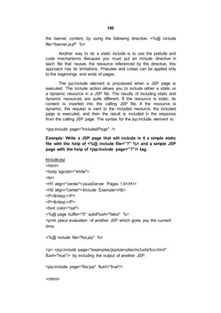 190
the banner content, by using the following directive: <%@ include
file="banner.jspf" %>
Another way to do a static include is to use the prelude and
coda mechanisms Because you must put an include directive in
each file that reuses the resource referenced by the directive, this
approach has its limitations. Preludes and codas can be applied only
to the beginnings and ends of pages.
The jsp:include element is processed when a JSP page is
executed. The include action allows you to include either a static or
a dynamic resource in a JSP file. The results of including static and
dynamic resources are quite different. If the resource is static, its
content is inserted into the calling JSP file. If the resource is
dynamic, the request is sent to the included resource, the included
page is executed, and then the result is included in the response
from the calling JSP page. The syntax for the jsp:include element is:
<jsp:include page="includedPage" />
Example: Write a JSP page that will include in it a simple static
file with the help of <%@ include file=”?” %> and a simple JSP
page with the help of <jsp:include page=”?”/> tag.
Include.jsp
<html>
<body bgcolor="white">
<br>
<H1 align="center">JavaServer Pages 1.0</H1>
<H2 align="center">Include Example</H2>
<P>&nbsp;</P>
<P>&nbsp;</P>
<font color="red">
<%@ page buffer="5" autoFlush="false" %>
<p>In place evaluation of another JSP which gives you the current
time:
<%@ include file="foo.jsp" %>
<p> <jsp:include page="/examples/jsp/samples/include/foo.html"
flush="true"/> by including the output of another JSP:
<jsp:include page="foo.jsp" flush="true"/>
</html>
 